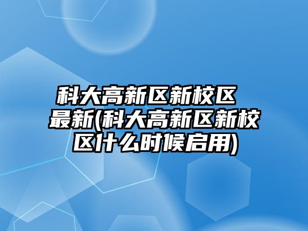 科大高新區(qū)新校區(qū) 最新(科大高新區(qū)新校區(qū)什么時(shí)候啟用)