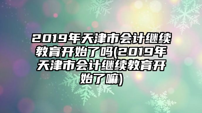 2019年天津市會計(jì)繼續(xù)教育開始了嗎(2019年天津市會計(jì)繼續(xù)教育開始了嘛)