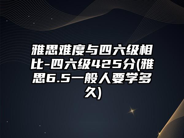 雅思難度與四六級相比-四六級425分(雅思6.5一般人要學(xué)多久)