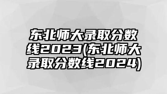 東北師大錄取分數(shù)線2023(東北師大錄取分數(shù)線2024)