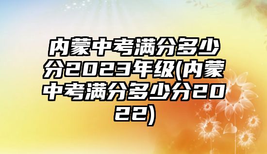 內(nèi)蒙中考滿(mǎn)分多少分2023年級(jí)(內(nèi)蒙中考滿(mǎn)分多少分2022)