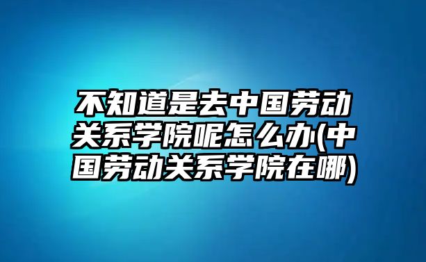 不知道是去中國勞動關系學院呢怎么辦(中國勞動關系學院在哪)