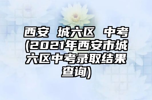 西安 城六區(qū) 中考(2021年西安市城六區(qū)中考錄取結(jié)果查詢)