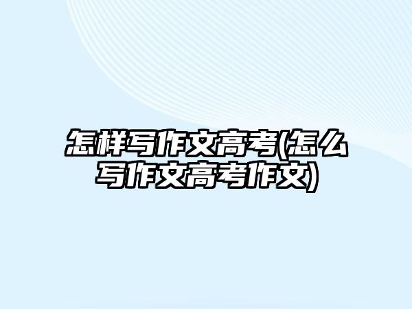 怎樣寫(xiě)作文高考(怎么寫(xiě)作文高考作文)