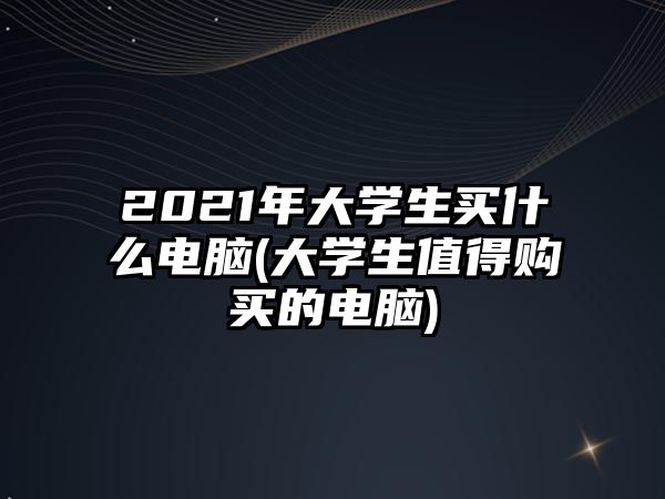 2021年大學(xué)生買什么電腦(大學(xué)生值得購買的電腦)