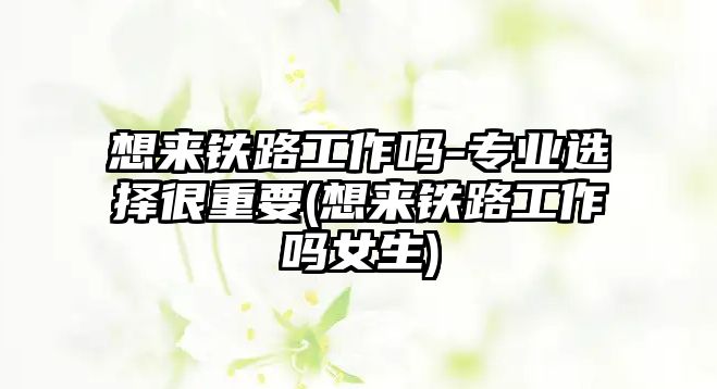 想來鐵路工作嗎-專業(yè)選擇很重要(想來鐵路工作嗎女生)