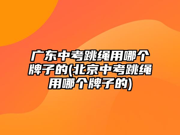 廣東中考跳繩用哪個牌子的(北京中考跳繩用哪個牌子的)