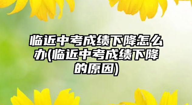 臨近中考成績下降怎么辦(臨近中考成績下降的原因)