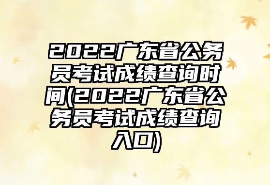 2022廣東省公務員考試成績查詢時間(2022廣東省公務員考試成績查詢?nèi)肟?