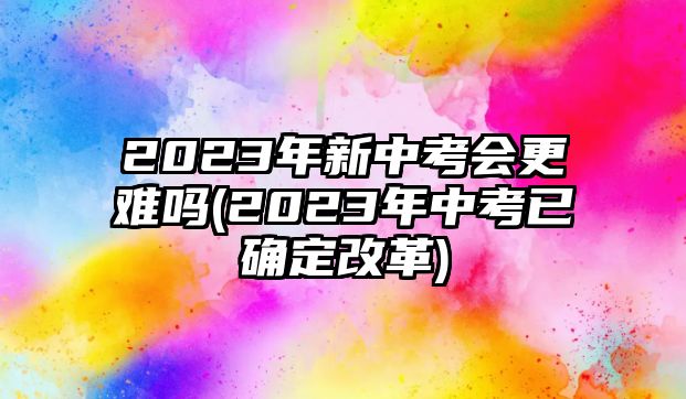 2023年新中考會更難嗎(2023年中考已確定改革)