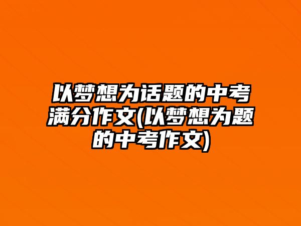 以夢想為話題的中考滿分作文(以夢想為題的中考作文)