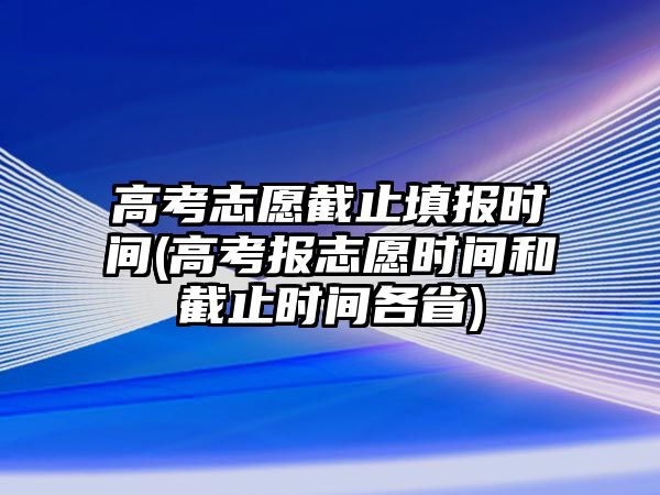 高考志愿截止填報(bào)時(shí)間(高考報(bào)志愿時(shí)間和截止時(shí)間各省)