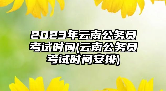 2023年云南公務(wù)員考試時間(云南公務(wù)員考試時間安排)