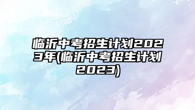 臨沂中考招生計劃2023年(臨沂中考招生計劃2023)