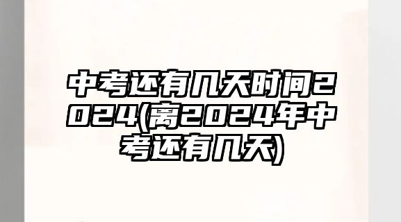 中考還有幾天時間2024(離2024年中考還有幾天)