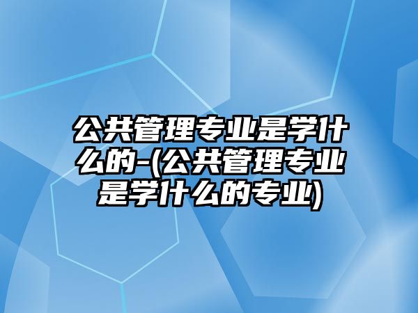 公共管理專業(yè)是學(xué)什么的-(公共管理專業(yè)是學(xué)什么的專業(yè))