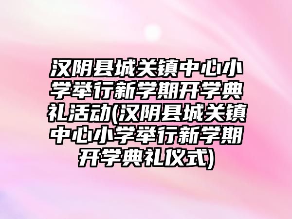 漢陰縣城關鎮(zhèn)中心小學舉行新學期開學典禮活動(漢陰縣城關鎮(zhèn)中心小學舉行新學期開學典禮儀式)