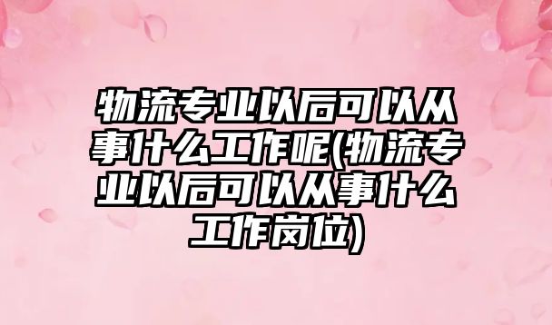 物流專業(yè)以后可以從事什么工作呢(物流專業(yè)以后可以從事什么工作崗位)