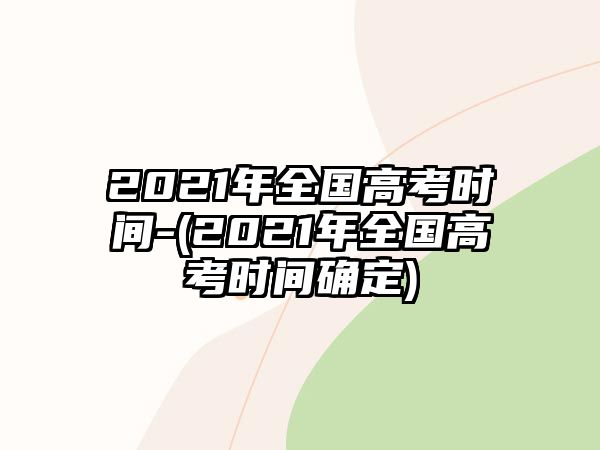 2021年全國高考時間-(2021年全國高考時間確定)