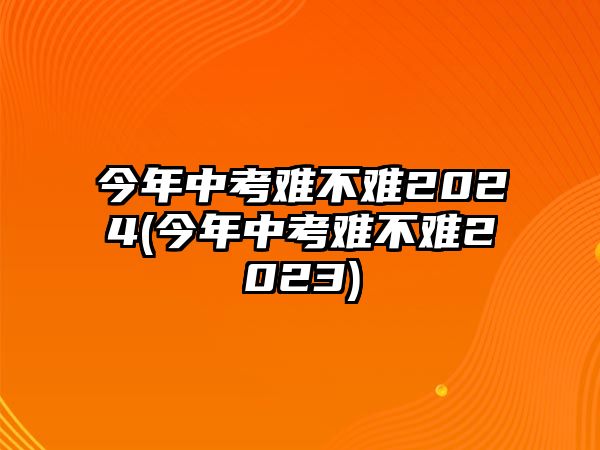 今年中考難不難2024(今年中考難不難2023)