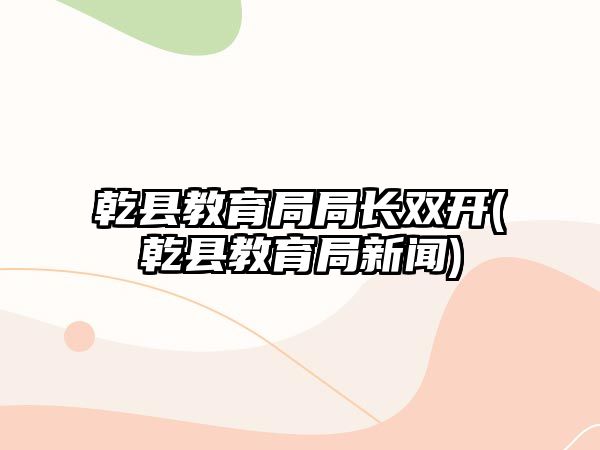 乾縣教育局局長雙開(乾縣教育局新聞)