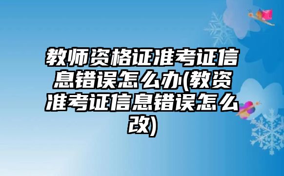 教師資格證準考證信息錯誤怎么辦(教資準考證信息錯誤怎么改)