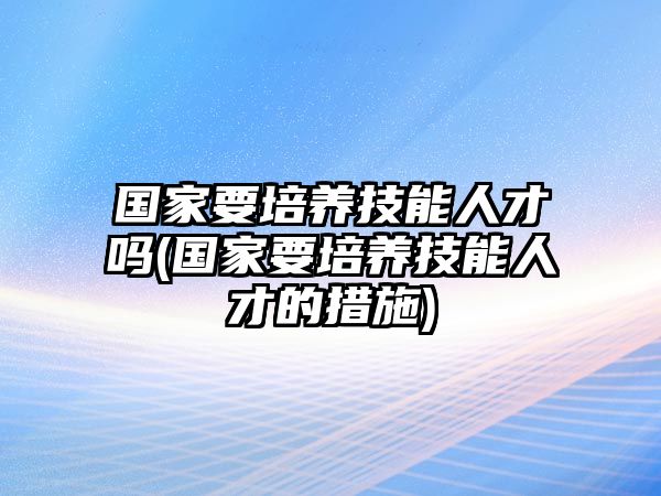 國家要培養(yǎng)技能人才嗎(國家要培養(yǎng)技能人才的措施)