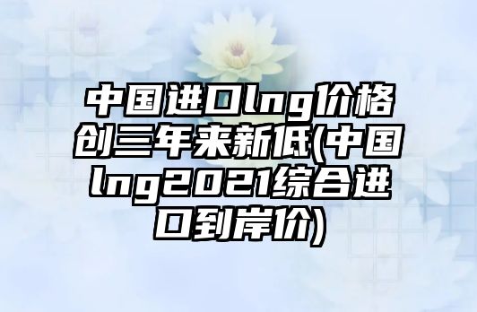 中國(guó)進(jìn)口lng價(jià)格創(chuàng)三年來(lái)新低(中國(guó)lng2021綜合進(jìn)口到岸價(jià))