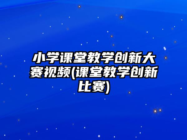 小學課堂教學創(chuàng)新大賽視頻(課堂教學創(chuàng)新比賽)