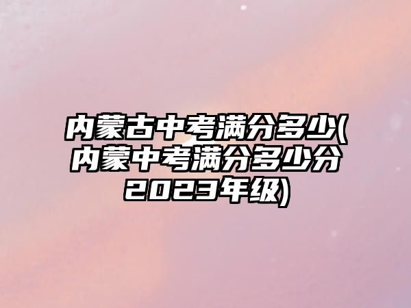 內(nèi)蒙古中考滿分多少(內(nèi)蒙中考滿分多少分2023年級)