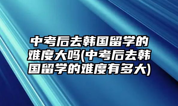 中考后去韓國留學的難度大嗎(中考后去韓國留學的難度有多大)