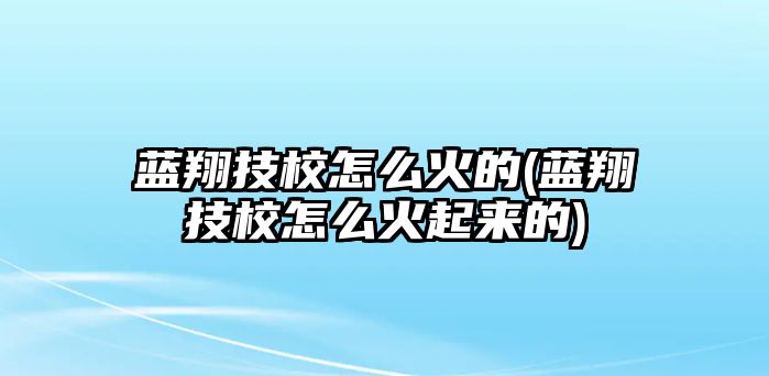 藍(lán)翔技校怎么火的(藍(lán)翔技校怎么火起來(lái)的)