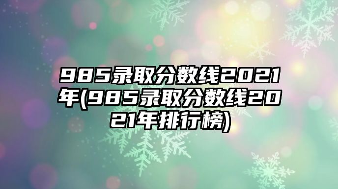 985錄取分?jǐn)?shù)線2021年(985錄取分?jǐn)?shù)線2021年排行榜)