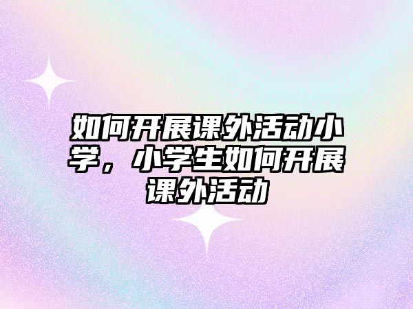 如何開展課外活動小學，小學生如何開展課外活動