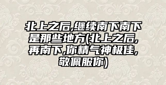 北上之后,繼續(xù)南下南下是那些地方(北上之后,再南下,你精氣神極佳,敬佩服你)