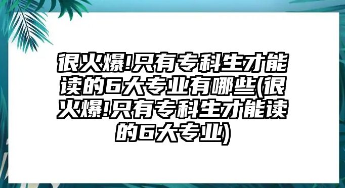 很火爆!只有專(zhuān)科生才能讀的6大專(zhuān)業(yè)有哪些(很火爆!只有專(zhuān)科生才能讀的6大專(zhuān)業(yè))