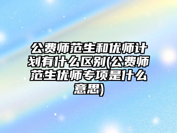 公費師范生和優(yōu)師計劃有什么區(qū)別(公費師范生優(yōu)師專項是什么意思)