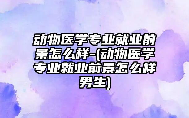 動物醫(yī)學專業(yè)就業(yè)前景怎么樣-(動物醫(yī)學專業(yè)就業(yè)前景怎么樣男生)