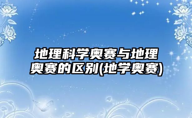 地理科學奧賽與地理奧賽的區(qū)別(地學奧賽)