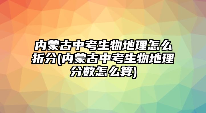 內(nèi)蒙古中考生物地理怎么折分(內(nèi)蒙古中考生物地理分數(shù)怎么算)