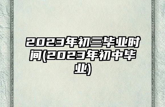 2023年初三畢業(yè)時間(2023年初中畢業(yè))