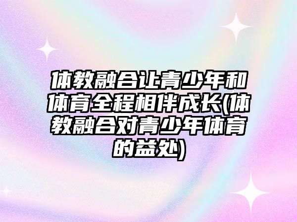 體教融合讓青少年和體育全程相伴成長(zhǎng)(體教融合對(duì)青少年體育的益處)