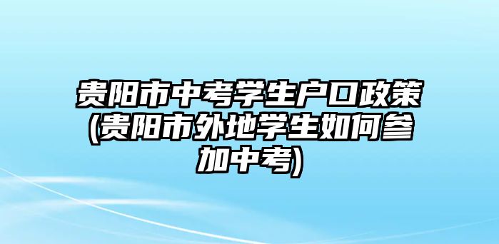 貴陽市中考學生戶口政策(貴陽市外地學生如何參加中考)