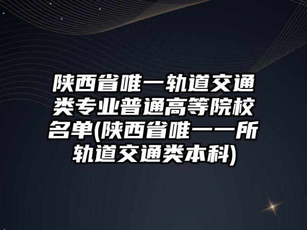 陜西省唯一軌道交通類專業(yè)普通高等院校名單(陜西省唯一一所軌道交通類本科)