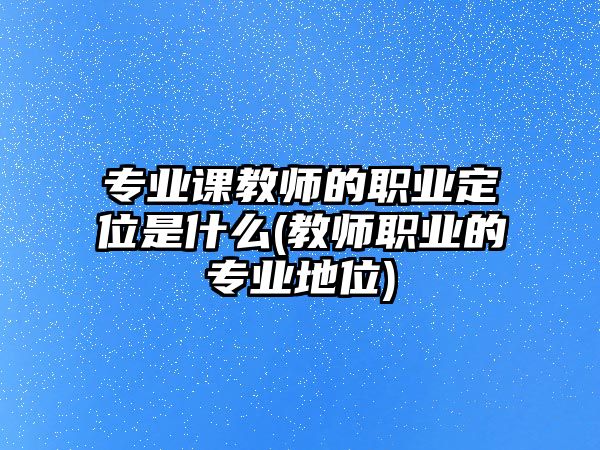 專業(yè)課教師的職業(yè)定位是什么(教師職業(yè)的專業(yè)地位)