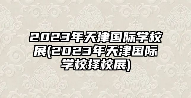 2023年天津國際學校展(2023年天津國際學校擇校展)