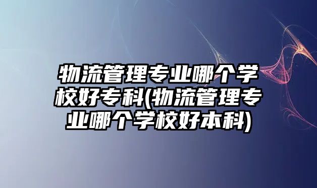 物流管理專業(yè)哪個學校好專科(物流管理專業(yè)哪個學校好本科)