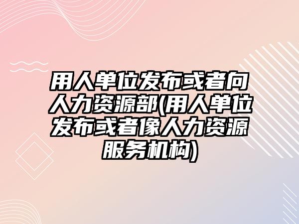 用人單位發(fā)布或者向人力資源部(用人單位發(fā)布或者像人力資源服務(wù)機(jī)構(gòu))