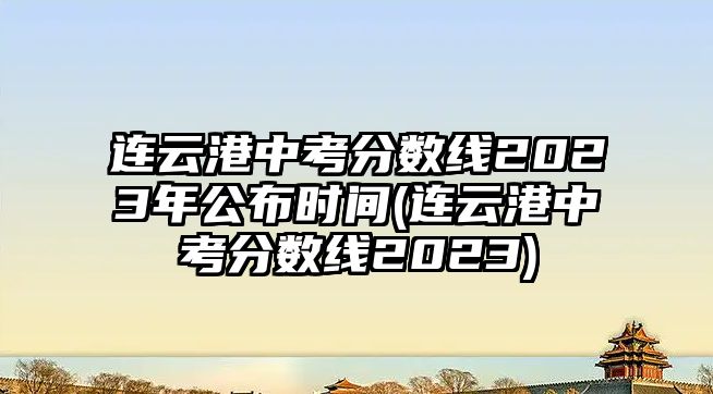 連云港中考分?jǐn)?shù)線2023年公布時(shí)間(連云港中考分?jǐn)?shù)線2023)