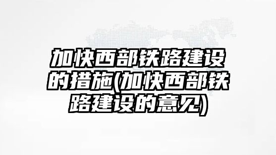 加快西部鐵路建設的措施(加快西部鐵路建設的意見)